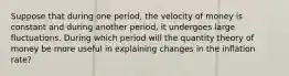 Suppose that during one period, the velocity of money is constant and during another period, it undergoes large fluctuations. During which period will the quantity theory of money be more useful in explaining changes in the inflation rate?