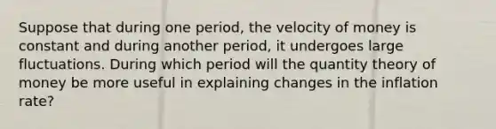 Suppose that during one period, the velocity of money is constant and during another period, it undergoes large fluctuations. During which period will the quantity theory of money be more useful in explaining changes in the inflation rate?