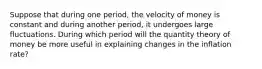 Suppose that during one​ period, the velocity of money is constant and during another​ period, it undergoes large fluctuations. During which period will the quantity theory of money be more useful in explaining changes in the inflation​ rate?