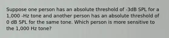 Suppose one person has an absolute threshold of -3dB SPL for a 1,000 -Hz tone and another person has an absolute threshold of 0 dB SPL for the same tone. Which person is more sensitive to the 1,000 Hz tone?