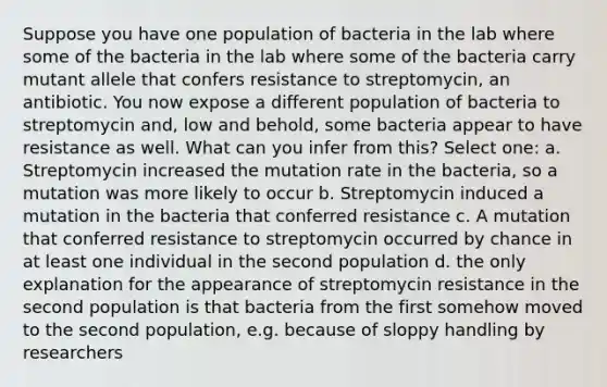 Suppose you have one population of bacteria in the lab where some of the bacteria in the lab where some of the bacteria carry mutant allele that confers resistance to streptomycin, an antibiotic. You now expose a different population of bacteria to streptomycin and, low and behold, some bacteria appear to have resistance as well. What can you infer from this? Select one: a. Streptomycin increased the mutation rate in the bacteria, so a mutation was more likely to occur b. Streptomycin induced a mutation in the bacteria that conferred resistance c. A mutation that conferred resistance to streptomycin occurred by chance in at least one individual in the second population d. the only explanation for the appearance of streptomycin resistance in the second population is that bacteria from the first somehow moved to the second population, e.g. because of sloppy handling by researchers