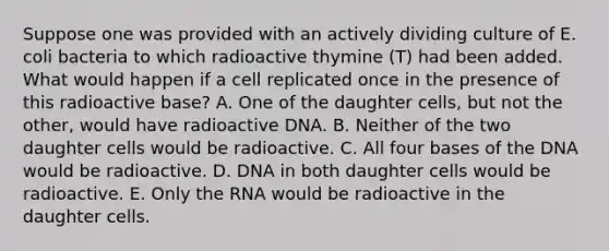 Suppose one was provided with an actively dividing culture of E. coli bacteria to which radioactive thymine (T) had been added. What would happen if a cell replicated once in the presence of this radioactive base? A. One of the daughter cells, but not the other, would have radioactive DNA. B. Neither of the two daughter cells would be radioactive. C. All four bases of the DNA would be radioactive. D. DNA in both daughter cells would be radioactive. E. Only the RNA would be radioactive in the daughter cells.