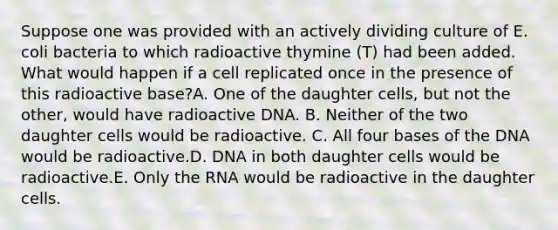 Suppose one was provided with an actively dividing culture of E. coli bacteria to which radioactive thymine (T) had been added. What would happen if a cell replicated once in the presence of this radioactive base?A. One of the daughter cells, but not the other, would have radioactive DNA. B. Neither of the two daughter cells would be radioactive. C. All four bases of the DNA would be radioactive.D. DNA in both daughter cells would be radioactive.E. Only the RNA would be radioactive in the daughter cells.