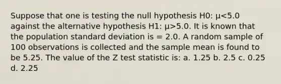 Suppose that one is testing the null hypothesis H0: µ 5.0. It is known that the population standard deviation is = 2.0. A random sample of 100 observations is collected and the sample mean is found to be 5.25. The value of the Z test statistic is: a. 1.25 b. 2.5 c. 0.25 d. 2.25