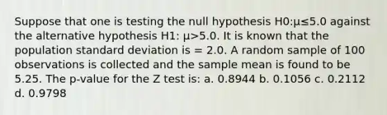 Suppose that one is testing the null hypothesis H0:µ≤5.0 against the alternative hypothesis H1: µ>5.0. It is known that the population standard deviation is = 2.0. A random sample of 100 observations is collected and the sample mean is found to be 5.25. The p-value for the Z test is: a. 0.8944 b. 0.1056 c. 0.2112 d. 0.9798