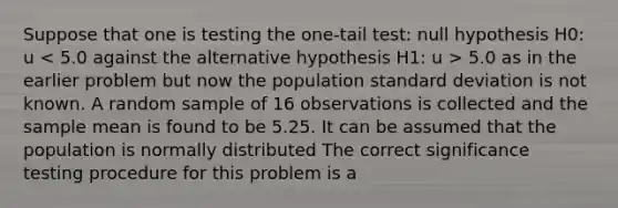 Suppose that one is testing the one-tail test: null hypothesis H0: u 5.0 as in the earlier problem but now the population standard deviation is not known. A random sample of 16 observations is collected and the sample mean is found to be 5.25. It can be assumed that the population is normally distributed The correct significance testing procedure for this problem is a