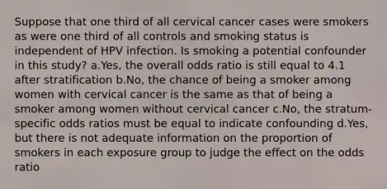 Suppose that one third of all cervical cancer cases were smokers as were one third of all controls and smoking status is independent of HPV infection. Is smoking a potential confounder in this study? a.Yes, the overall odds ratio is still equal to 4.1 after stratification b.No, the chance of being a smoker among women with cervical cancer is the same as that of being a smoker among women without cervical cancer c.No, the stratum-specific odds ratios must be equal to indicate confounding d.Yes, but there is not adequate information on the proportion of smokers in each exposure group to judge the effect on the odds ratio