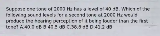 Suppose one tone of 2000 Hz has a level of 40 dB. Which of the following sound levels for a second tone at 2000 Hz would produce the hearing perception of it being louder than the first tone? A.40.0 dB B.40.5 dB C.38.8 dB D.41.2 dB