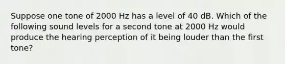 Suppose one tone of 2000 Hz has a level of 40 dB. Which of the following sound levels for a second tone at 2000 Hz would produce the hearing perception of it being louder than the first tone?