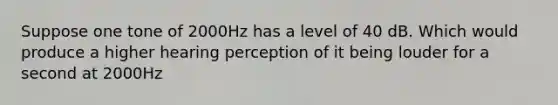 Suppose one tone of 2000Hz has a level of 40 dB. Which would produce a higher hearing perception of it being louder for a second at 2000Hz