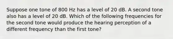 Suppose one tone of 800 Hz has a level of 20 dB. A second tone also has a level of 20 dB. Which of the following frequencies for the second tone would produce the hearing perception of a different frequency than the first tone?