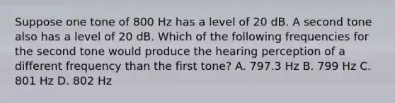 Suppose one tone of 800 Hz has a level of 20 dB. A second tone also has a level of 20 dB. Which of the following frequencies for the second tone would produce the hearing perception of a different frequency than the first tone? A. 797.3 Hz B. 799 Hz C. 801 Hz D. 802 Hz