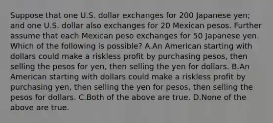 Suppose that one U.S. dollar exchanges for 200 Japanese yen; and one U.S. dollar also exchanges for 20 Mexican pesos. Further assume that each Mexican peso exchanges for 50 Japanese yen. Which of the following is possible? A.An American starting with dollars could make a riskless profit by purchasing pesos, then selling the pesos for yen, then selling the yen for dollars. B.An American starting with dollars could make a riskless profit by purchasing yen, then selling the yen for pesos, then selling the pesos for dollars. C.Both of the above are true. D.None of the above are true.