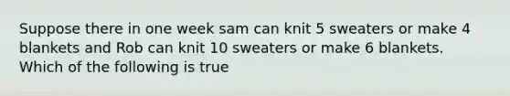 Suppose there in one week sam can knit 5 sweaters or make 4 blankets and Rob can knit 10 sweaters or make 6 blankets. Which of the following is true