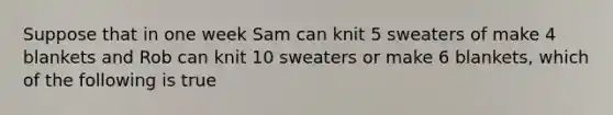 Suppose that in one week Sam can knit 5 sweaters of make 4 blankets and Rob can knit 10 sweaters or make 6 blankets, which of the following is true