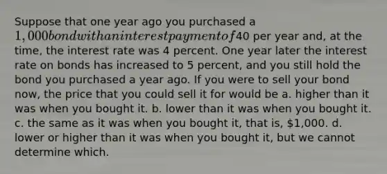 Suppose that one year ago you purchased a 1,000 bond with an interest payment of40 per year and, at the time, the interest rate was 4 percent. One year later the interest rate on bonds has increased to 5 percent, and you still hold the bond you purchased a year ago. If you were to sell your bond now, the price that you could sell it for would be a. higher than it was when you bought it. b. lower than it was when you bought it. c. the same as it was when you bought it, that is, 1,000. d. lower or higher than it was when you bought it, but we cannot determine which.