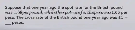 Suppose that one year ago the spot rate for the British pound was 1.68 per pound, while the spot rate for the peso was1.05 per peso. The cross rate of the British pound one year ago was £1 = ___ pesos.