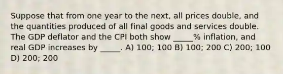 Suppose that from one year to the next, all prices double, and the quantities produced of all final goods and services double. The GDP deflator and the CPI both show _____% inflation, and real GDP increases by _____. A) 100; 100 B) 100; 200 C) 200; 100 D) 200; 200