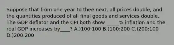 Suppose that from one year to thee next, all prices double, and the quantities produced of all final goods and services double. The GDP deflator and the CPI both show _____% inflation and the real GDP increases by____? A.)100:100 B.)100:200 C.)200:100 D.)200:200