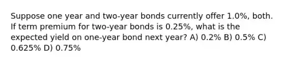 Suppose one year and two-year bonds currently offer 1.0%, both. If term premium for two-year bonds is 0.25%, what is the expected yield on one-year bond next year? A) 0.2% B) 0.5% C) 0.625% D) 0.75%