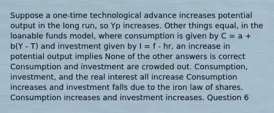 Suppose a one-time technological advance increases potential output in the long run, so Yp increases. Other things equal, in the loanable funds model, where consumption is given by C = a + b(Y - T) and investment given by I = f - hr, an increase in potential output implies None of the other answers is correct Consumption and investment are crowded out. Consumption, investment, and the real interest all increase Consumption increases and investment falls due to the iron law of shares. Consumption increases and investment increases. Question 6