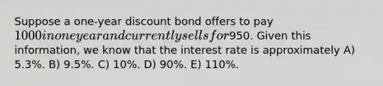 Suppose a one-year discount bond offers to pay 1000 in one year and currently sells for950. Given this information, we know that the interest rate is approximately A) 5.3%. B) 9.5%. C) 10%. D) 90%. E) 110%.