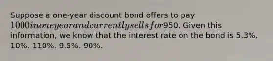 Suppose a one-year discount bond offers to pay 1000 in one year and currently sells for950. Given this information, we know that the interest rate on the bond is 5.3%. 10%. 110%. 9.5%. 90%.