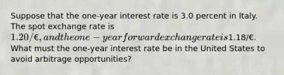 Suppose that the one-year interest rate is 3.0 percent in Italy. The spot exchange rate is 1.20/€, and the one-year forward exchange rate is1.18/€. What must the one-year interest rate be in the United States to avoid arbitrage opportunities?