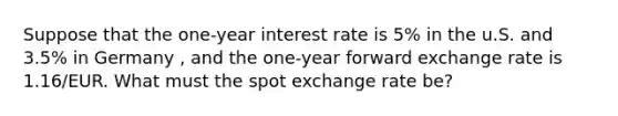 Suppose that the one-year interest rate is 5% in the u.S. and 3.5% in Germany , and the one-year forward exchange rate is 1.16/EUR. What must the spot exchange rate be?