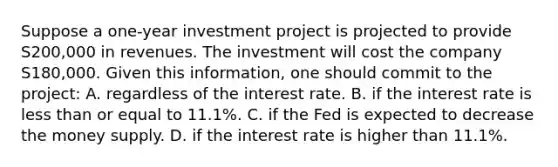 Suppose a one-year investment project is projected to provide S200,000 in revenues. The investment will cost the company S180,000. Given this information, one should commit to the project: A. regardless of the interest rate. B. if the interest rate is <a href='https://www.questionai.com/knowledge/k7BtlYpAMX-less-than' class='anchor-knowledge'>less than</a> or equal to 11.1%. C. if the Fed is expected to decrease the money supply. D. if the interest rate is higher than 11.1%.