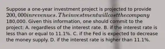 Suppose a one-year investment project is projected to provide 200,000 in revenues. The investment will cost the company180,000. Given this information, one should commit to the project: A. regardless of the interest rate. B. if the interest rate is less than or equal to 11.1%. C. if the Fed is expected to decrease the money supply. D. if the interest rate is higher than 11.1%.