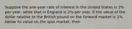 Suppose the one-year rate of interest in the United States is 3% per year, while that in England is 2% per year. If the value of the dollar relative to the British pound on the forward market is 1% below its value on the spot market, then