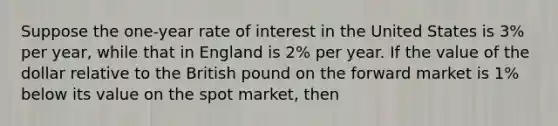 Suppose the one-year rate of interest in the United States is 3% per year, while that in England is 2% per year. If the value of the dollar relative to the British pound on the forward market is 1% below its value on the spot market, then