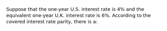 Suppose that the one-year U.S. interest rate is 4% and the equivalent one-year U.K. interest rate is 6%. According to the covered interest rate parity, there is a: