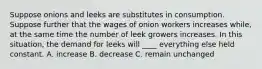 Suppose onions and leeks are substitutes in consumption. Suppose further that the wages of onion workers increases while, at the same time the number of leek growers increases. In this situation, the demand for leeks will ____ everything else held constant. A. increase B. decrease C. remain unchanged