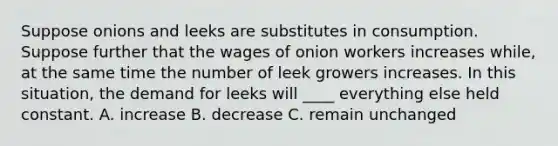 Suppose onions and leeks are substitutes in consumption. Suppose further that the wages of onion workers increases while, at the same time the number of leek growers increases. In this situation, the demand for leeks will ____ everything else held constant. A. increase B. decrease C. remain unchanged