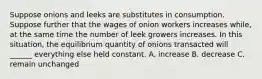 Suppose onions and leeks are substitutes in consumption. Suppose further that the wages of onion workers increases while, at the same time the number of leek growers increases. In this situation, the equilibrium quantity of onions transacted will ______ everything else held constant. A. increase B. decrease C. remain unchanged