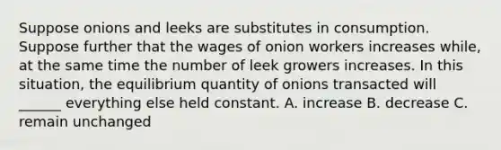 Suppose onions and leeks are substitutes in consumption. Suppose further that the wages of onion workers increases while, at the same time the number of leek growers increases. In this situation, the equilibrium quantity of onions transacted will ______ everything else held constant. A. increase B. decrease C. remain unchanged