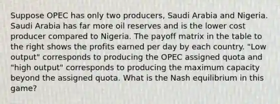 Suppose OPEC has only two​ producers, Saudi Arabia and Nigeria. Saudi Arabia has far more oil reserves and is the lower cost producer compared to Nigeria. The payoff matrix in the table to the right shows the profits earned per day by each country.​ "Low output" corresponds to producing the OPEC assigned quota and​ "high output" corresponds to producing the maximum capacity beyond the assigned quota. What is the Nash equilibrium in this​ game?