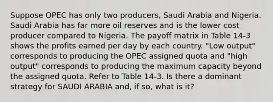 Suppose OPEC has only two producers, Saudi Arabia and Nigeria. Saudi Arabia has far more oil reserves and is the lower cost producer compared to Nigeria. The payoff matrix in Table 14-3 shows the profits earned per day by each country. "Low output" corresponds to producing the OPEC assigned quota and "high output" corresponds to producing the maximum capacity beyond the assigned quota. Refer to Table 14-3. Is there a dominant strategy for SAUDI ARABIA and, if so, what is it?