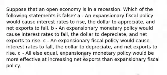 Suppose that an open economy is in a recession. Which of the following statements is false? a - An expansionary fiscal policy would cause interest rates to rise, the dollar to appreciate, and net exports to fall. b - An expansionary monetary policy would cause interest rates to fall, the dollar to depreciate, and net exports to rise. c - An expansionary fiscal policy would cause interest rates to fall, the dollar to depreciate, and net exports to rise. d - All else equal, expansionary monetary policy would be more effective at increasing net exports than expansionary fiscal policy.