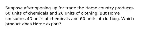 Suppose after opening up for trade the Home country produces 60 units of chemicals and 20 units of clothing. But Home consumes 40 units of chemicals and 60 units of clothing. Which product does Home export?