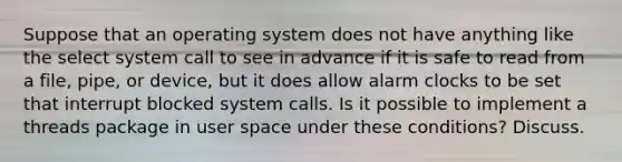 Suppose that an operating system does not have anything like the select system call to see in advance if it is safe to read from a file, pipe, or device, but it does allow alarm clocks to be set that interrupt blocked system calls. Is it possible to implement a threads package in user space under these conditions? Discuss.