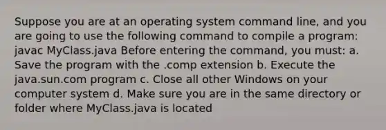 Suppose you are at an operating system command line, and you are going to use the following command to compile a program: javac MyClass.java Before entering the command, you must: a. Save the program with the .comp extension b. Execute the java.sun.com program c. Close all other Windows on your computer system d. Make sure you are in the same directory or folder where MyClass.java is located