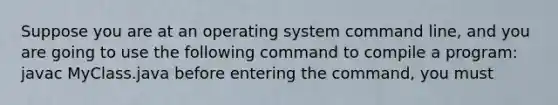 Suppose you are at an operating system command line, and you are going to use the following command to compile a program: javac MyClass.java before entering the command, you must