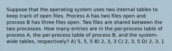 Suppose that the operating system uses two internal tables to keep track of open files. Process A has two files open and process B has three files open. Two files are shared between the two processes. How many entries are in the per-process table of process A, the per-process table of process B, and the system-wide tables, respectively? A) 5, 5, 5 B) 2, 3, 3 C) 2, 3, 5 D) 2, 3, 1