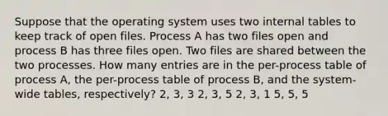 Suppose that the operating system uses two internal tables to keep track of open files. Process A has two files open and process B has three files open. Two files are shared between the two processes. How many entries are in the per-process table of process A, the per-process table of process B, and the system-wide tables, respectively? 2, 3, 3 2, 3, 5 2, 3, 1 5, 5, 5