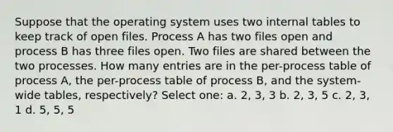 Suppose that the operating system uses two internal tables to keep track of open files. Process A has two files open and process B has three files open. Two files are shared between the two processes. How many entries are in the per-process table of process A, the per-process table of process B, and the system-wide tables, respectively? Select one: a. 2, 3, 3 b. 2, 3, 5 c. 2, 3, 1 d. 5, 5, 5