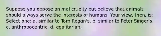 Suppose you oppose animal cruelty but believe that animals should always serve the interests of humans. Your view, then, is: Select one: a. similar to Tom Regan's. b. similar to Peter Singer's. c. anthropocentric. d. egalitarian.