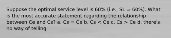 Suppose the optimal service level is 60% (i.e., SL = 60%). What is the most accurate statement regarding the relationship between Ce and Cs? a. Cs = Ce b. Cs Ce d. there's no way of telling